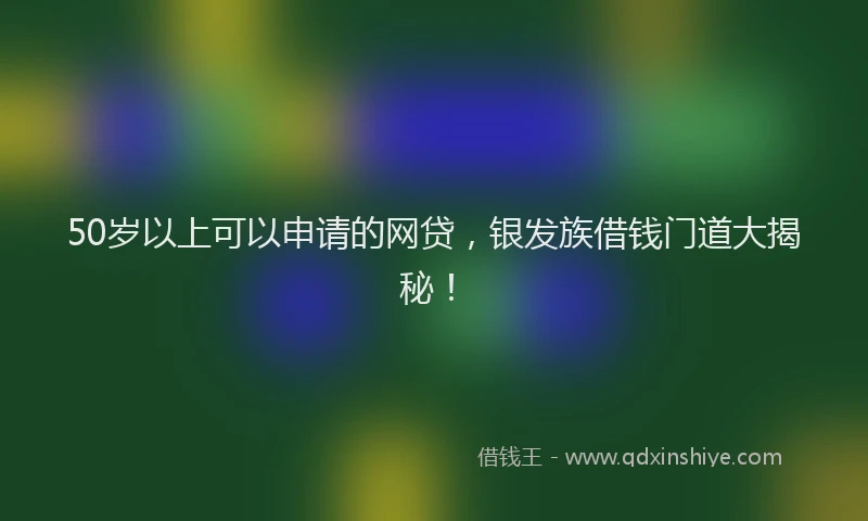 50岁以上可以申请的网贷，银发族借钱门道大揭秘！
