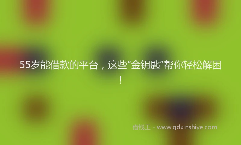 55岁能借款的平台，这些“金钥匙”帮你轻松解困！