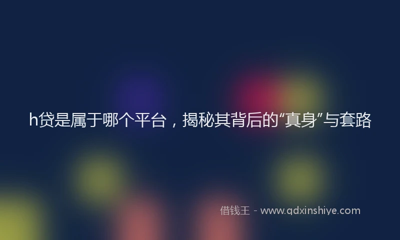 h贷是属于哪个平台，揭秘其背后的“真身”与套路
