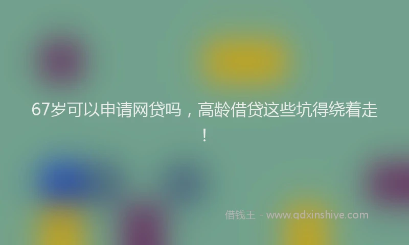 67岁可以申请网贷吗，高龄借贷这些坑得绕着走！
