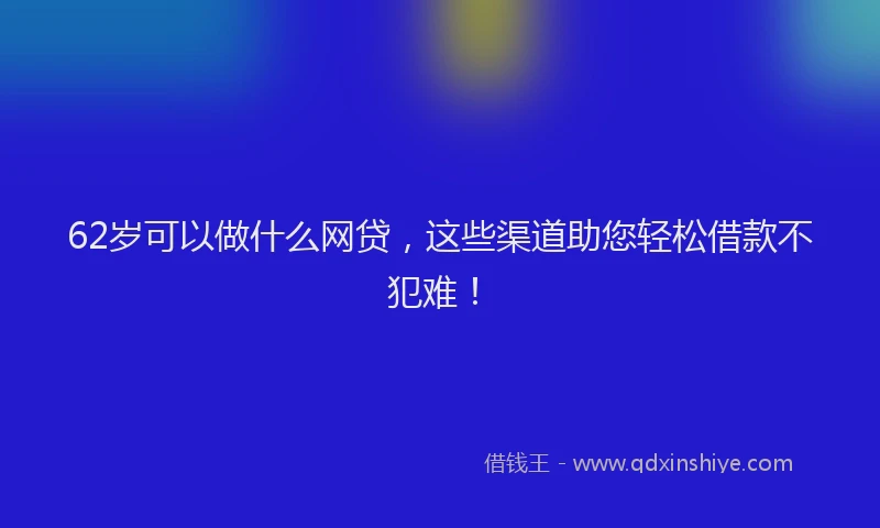 62岁可以做什么网贷，这些渠道助您轻松借款不犯难！