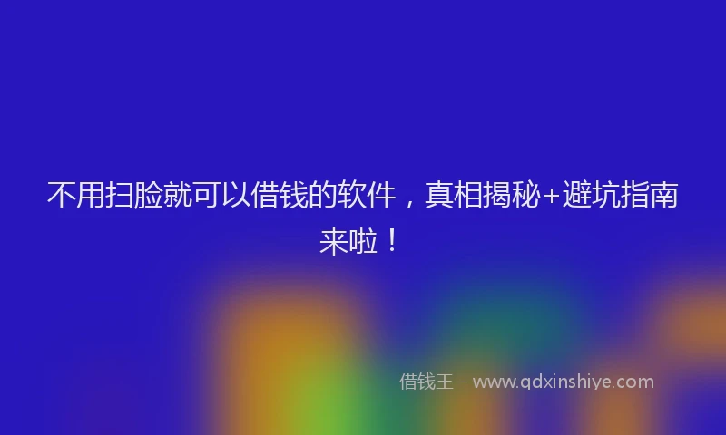 不用扫脸就可以借钱的软件，真相揭秘+避坑指南来啦！