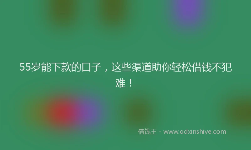 55岁能下款的口子，这些渠道助你轻松借钱不犯难！