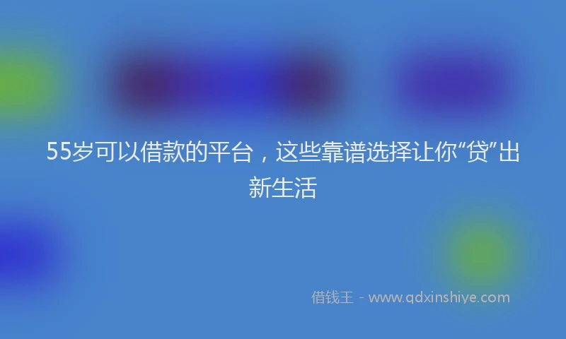 55岁可以借款的平台，这些靠谱选择让你“贷”出新生活
