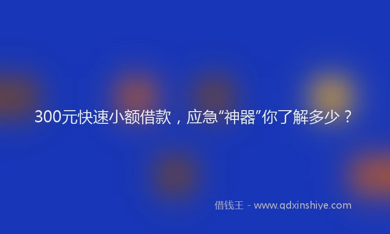 300元快速小额借款，应急“神器”你了解多少？