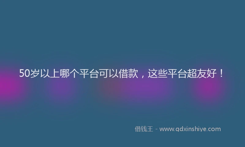 50岁以上哪个平台可以借款，这些平台超友好！
