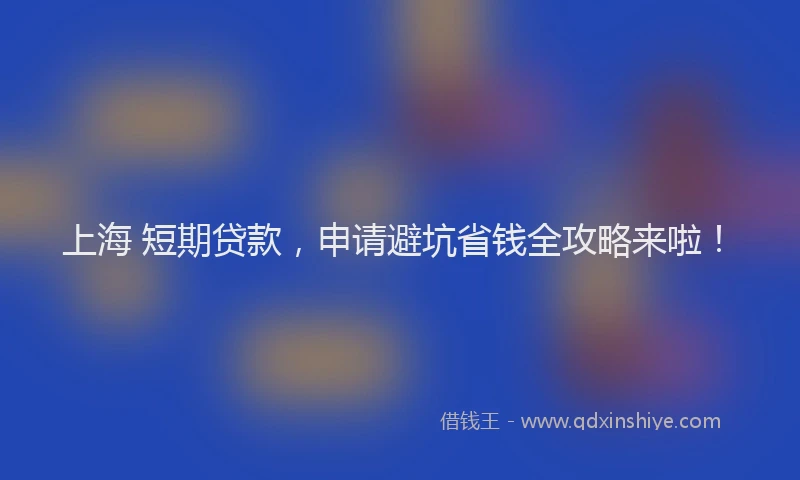 上海 短期贷款，申请避坑省钱全攻略来啦！