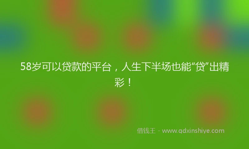 58岁可以贷款的平台，人生下半场也能“贷”出精彩！