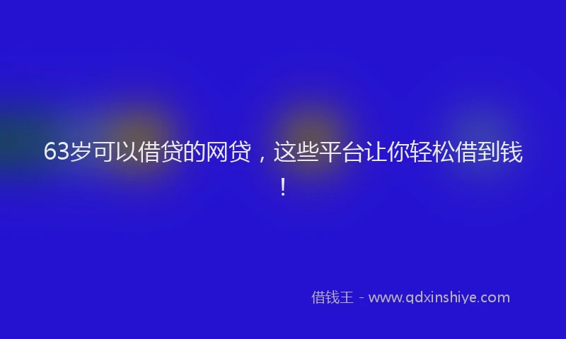 63岁可以借贷的网贷，这些平台让你轻松借到钱！