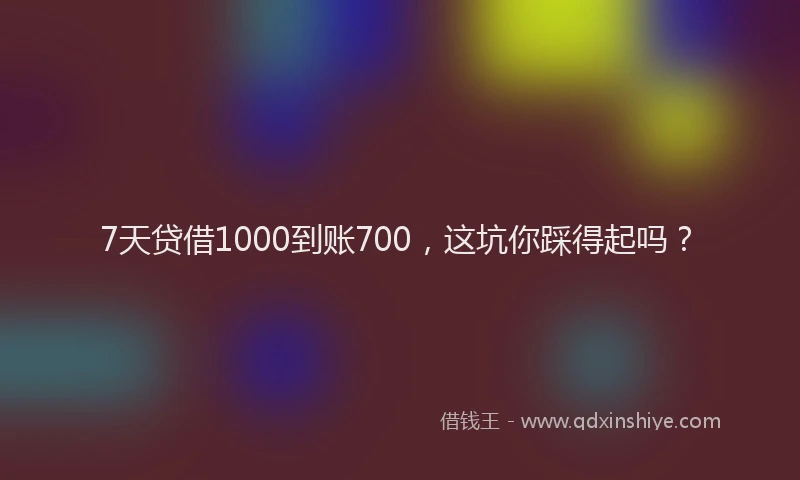 7天贷借1000到账700，这坑你踩得起吗？