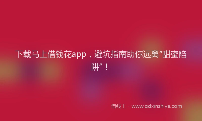 下载马上借钱花app，避坑指南助你远离“甜蜜陷阱”！