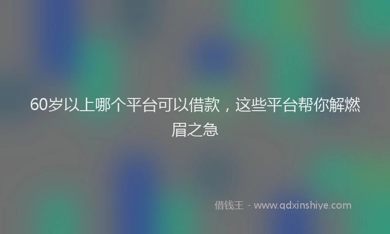 60岁以上哪个平台可以借款，这些平台帮你解燃眉之急