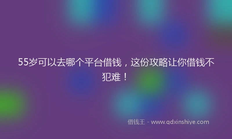55岁可以去哪个平台借钱，这份攻略让你借钱不犯难！