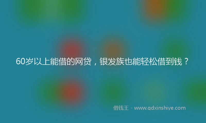 60岁以上能借的网贷，银发族也能轻松借到钱？