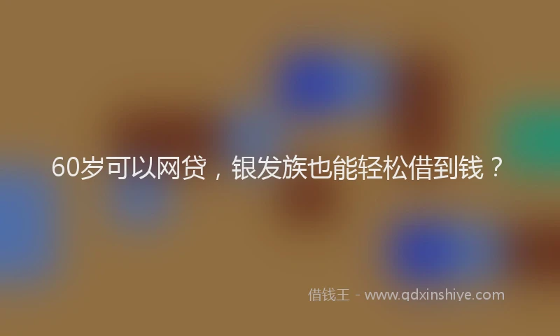 60岁可以网贷，银发族也能轻松借到钱？