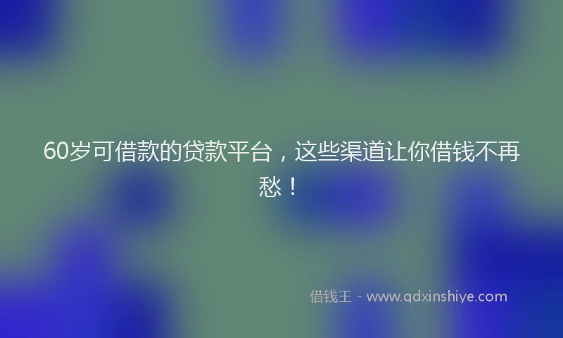 60岁可借款的贷款平台，这些渠道让你借钱不再愁！