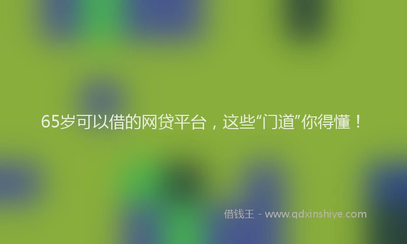 65岁可以借的网贷平台，这些“门道”你得懂！