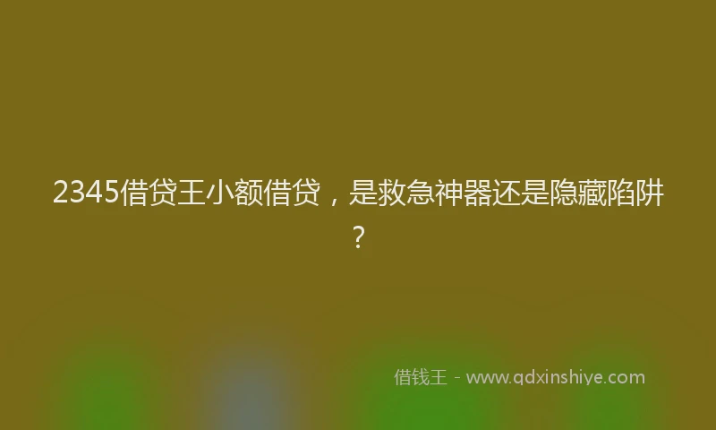 2345借贷王小额借贷，是救急神器还是隐藏陷阱？