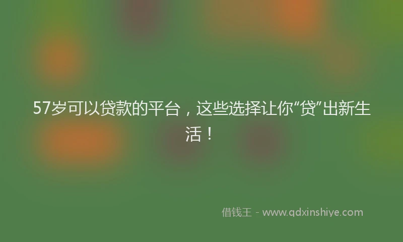 57岁可以贷款的平台，这些选择让你“贷”出新生活！