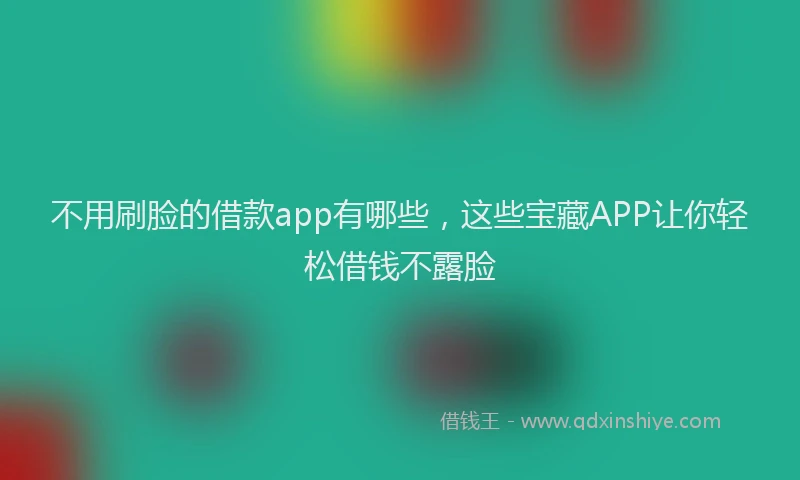 不用刷脸的借款app有哪些，这些宝藏APP让你轻松借钱不露脸
