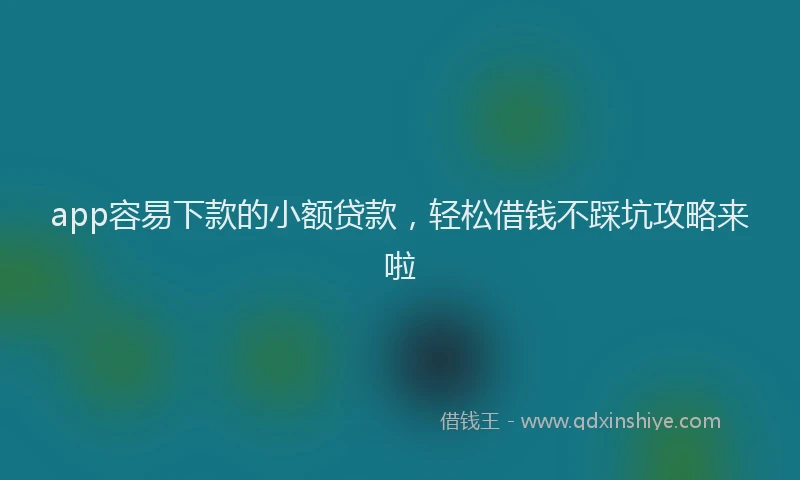 app容易下款的小额贷款，轻松借钱不踩坑攻略来啦