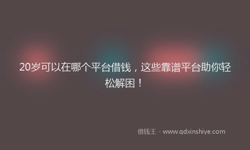 20岁可以在哪个平台借钱，这些靠谱平台助你轻松解困！