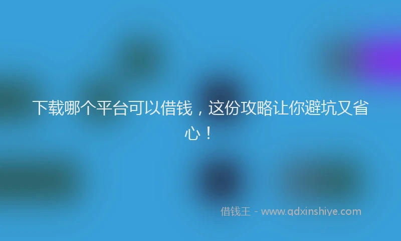 下载哪个平台可以借钱，这份攻略让你避坑又省心！