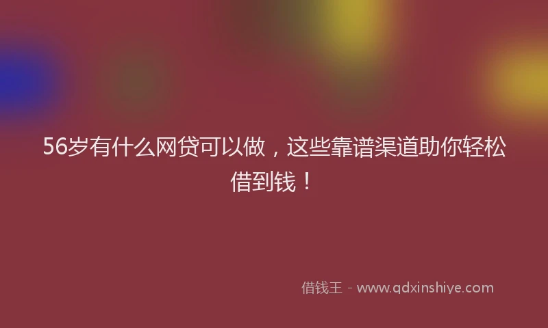 56岁有什么网贷可以做，这些靠谱渠道助你轻松借到钱！