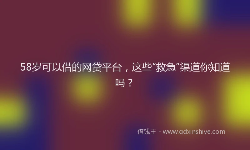 58岁可以借的网贷平台，这些“救急”渠道你知道吗？