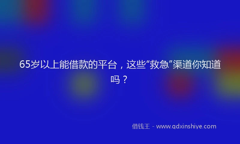 65岁以上能借款的平台，这些“救急”渠道你知道吗？