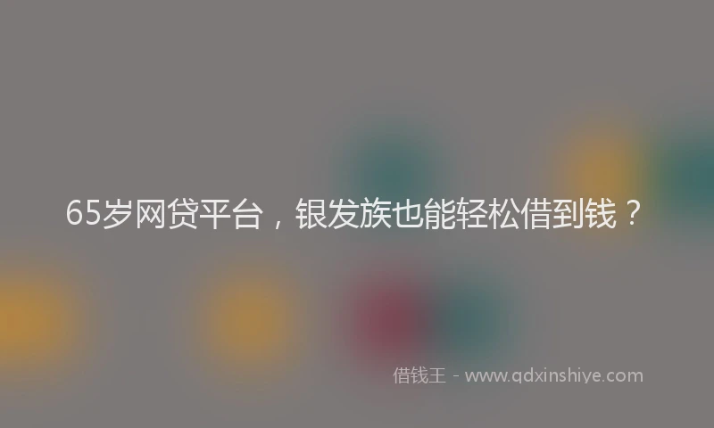 65岁网贷平台，银发族也能轻松借到钱？