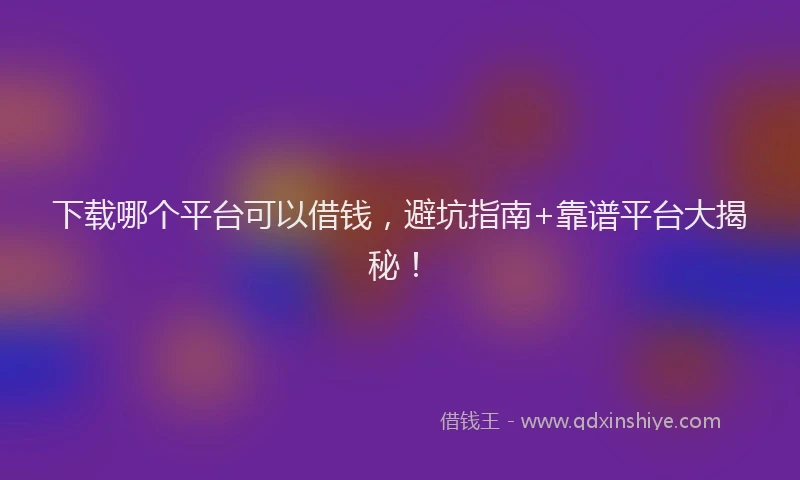 下载哪个平台可以借钱，避坑指南+靠谱平台大揭秘！