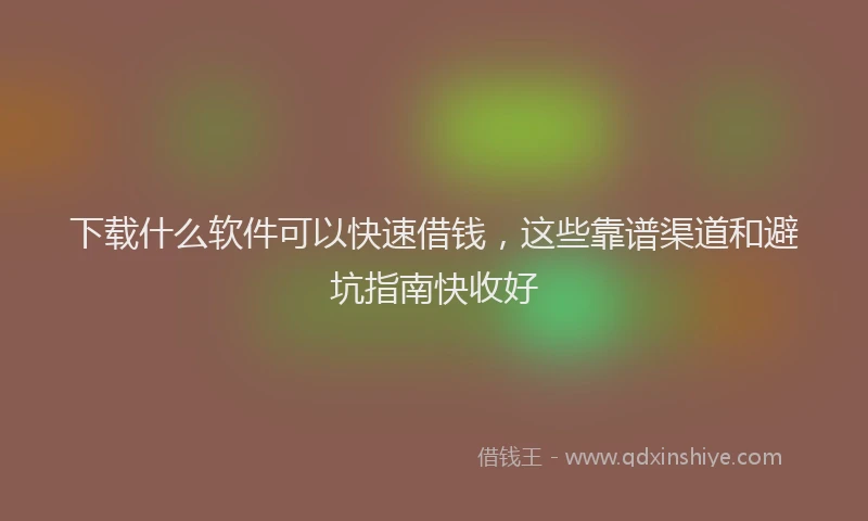 下载什么软件可以快速借钱，这些靠谱渠道和避坑指南快收好