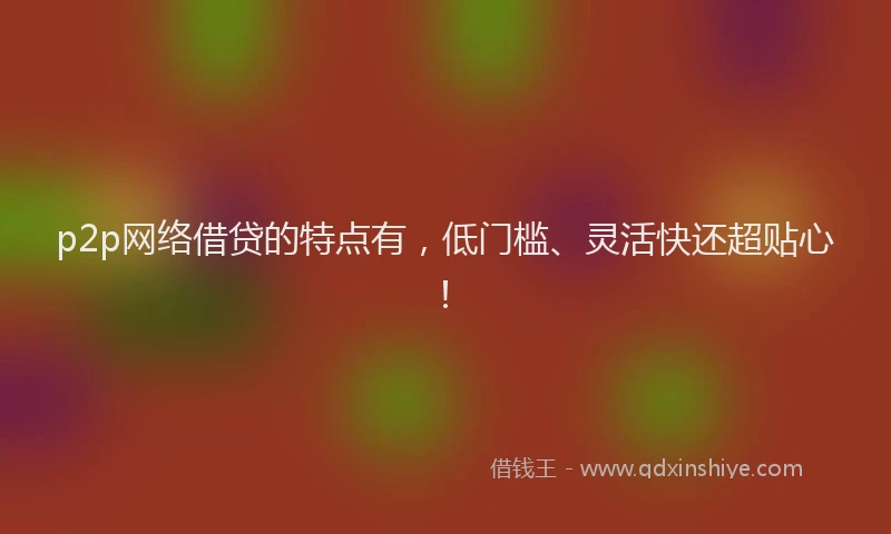 p2p网络借贷的特点有，低门槛、灵活快还超贴心！