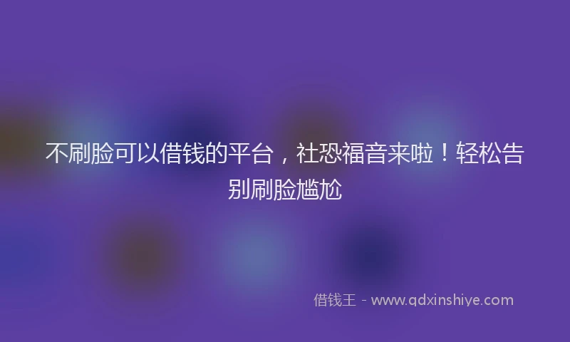 不刷脸可以借钱的平台，社恐福音来啦！轻松告别刷脸尴尬