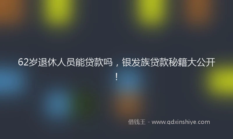 62岁退休人员能贷款吗，银发族贷款秘籍大公开！