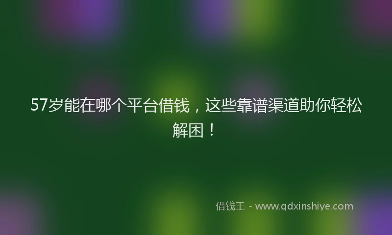 57岁能在哪个平台借钱，这些靠谱渠道助你轻松解困！