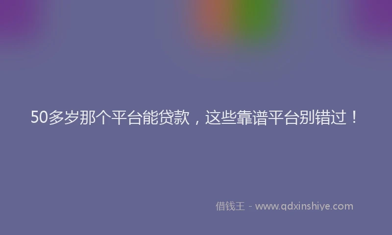 50多岁那个平台能贷款，这些靠谱平台别错过！