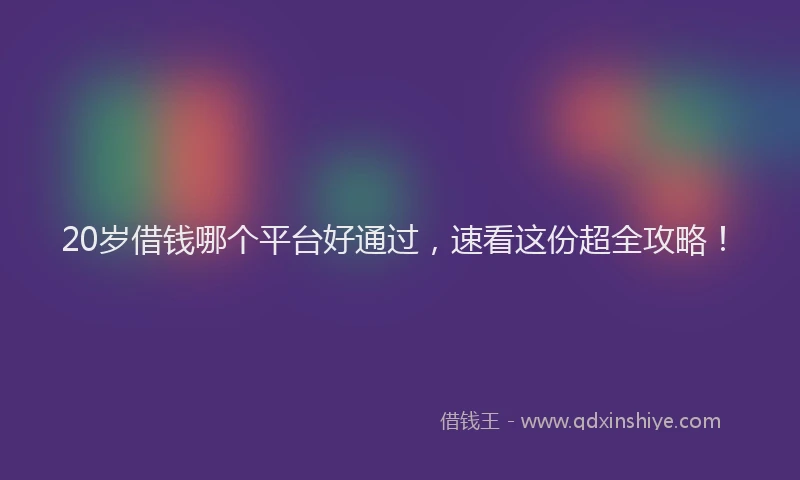 20岁借钱哪个平台好通过，速看这份超全攻略！