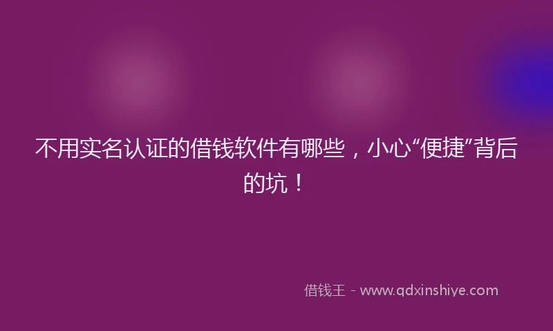 不用实名认证的借钱软件有哪些，小心“便捷”背后的坑！