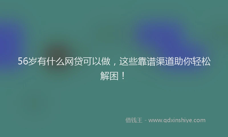56岁有什么网贷可以做，这些靠谱渠道助你轻松解困！