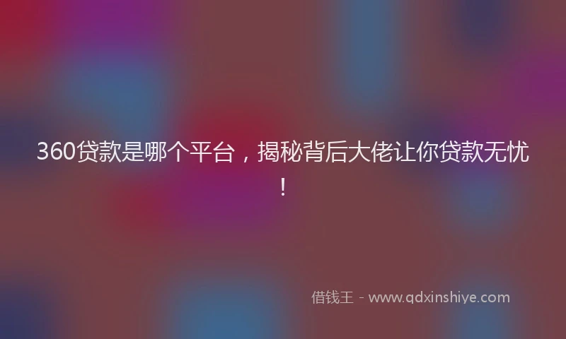 360贷款是哪个平台，揭秘背后大佬让你贷款无忧！