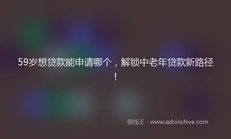 59岁想贷款能申请哪个，解锁中老年贷款新路径！