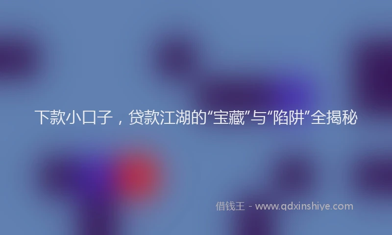 下款小口子，贷款江湖的“宝藏”与“陷阱”全揭秘