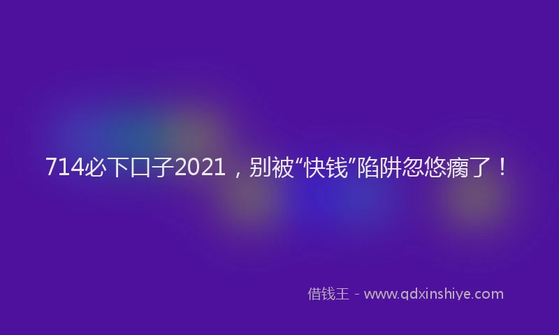 714必下口子2021，别被“快钱”陷阱忽悠瘸了！