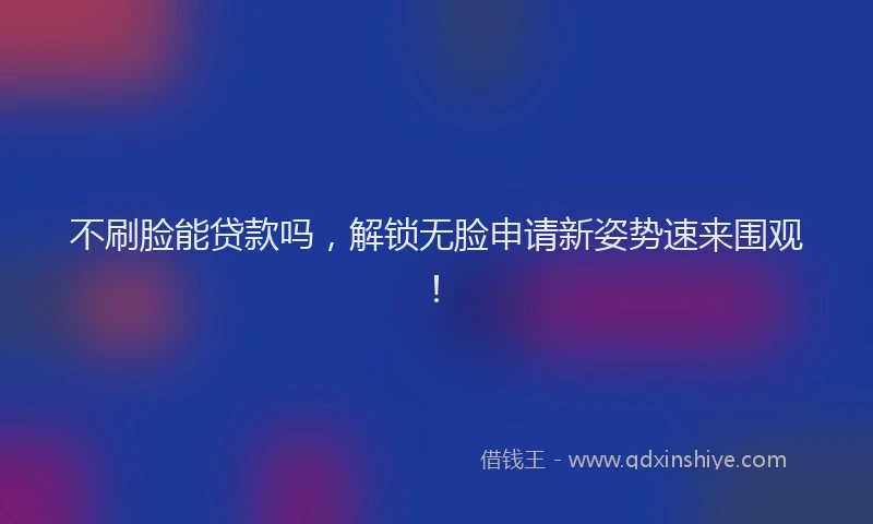 不刷脸能贷款吗，解锁无脸申请新姿势速来围观！