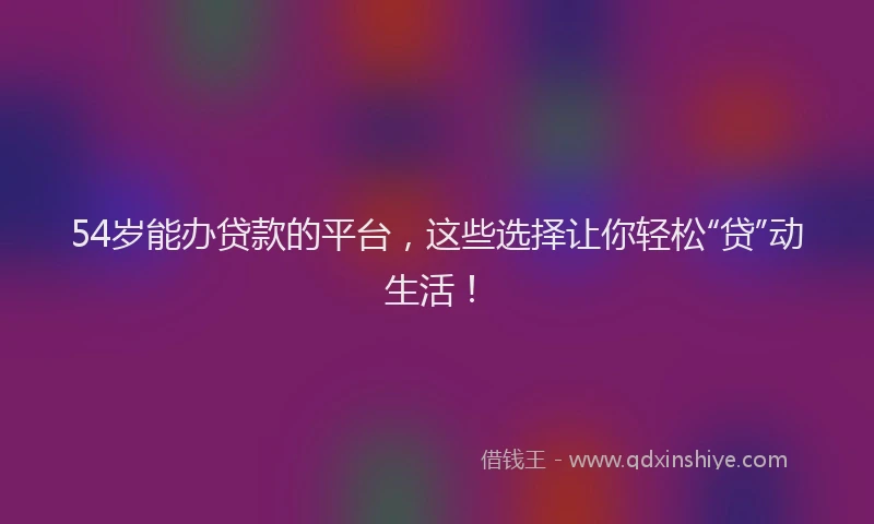54岁能办贷款的平台，这些选择让你轻松“贷”动生活！