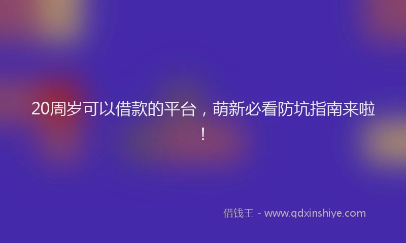 20周岁可以借款的平台,萌新必看防坑指南来啦!