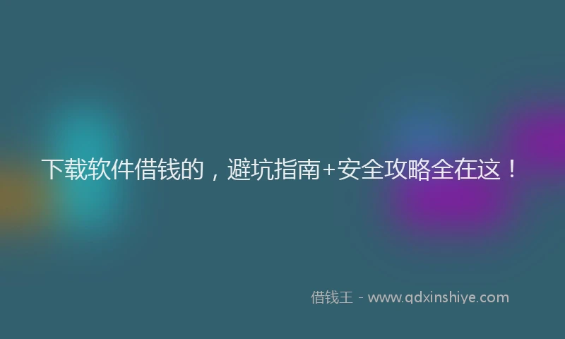 下载软件借钱的，避坑指南+安全攻略全在这！
