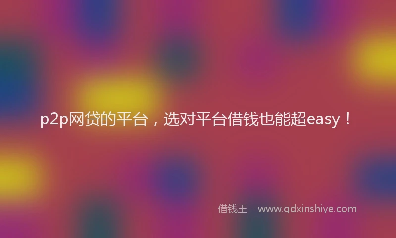 p2p网贷的平台，选对平台借钱也能超easy！